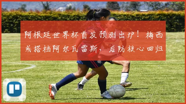 阿根廷世界杯首发预测出炉！梅西或搭档阿尔瓦雷斯，后防核心回归稳定军心