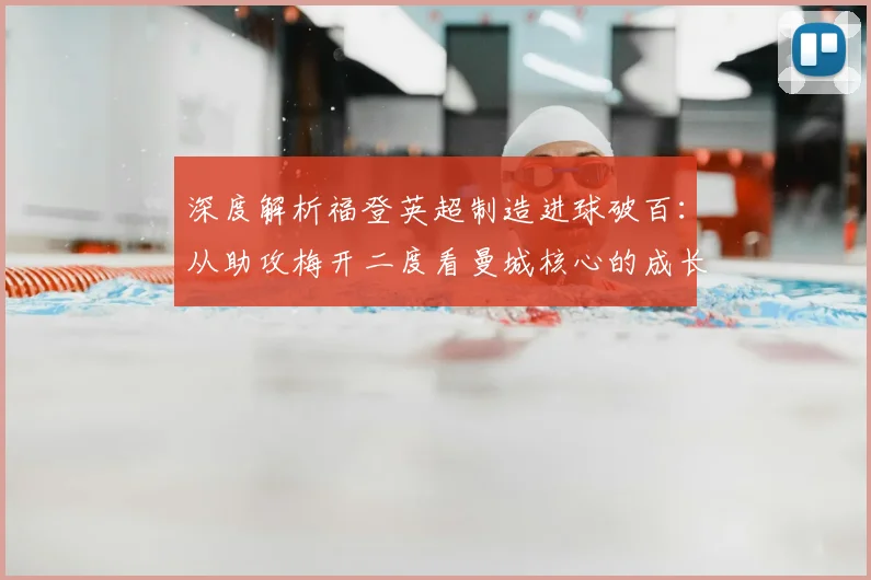 深度解析福登英超制造进球破百:从助攻梅开二度看曼城核心的成长之路