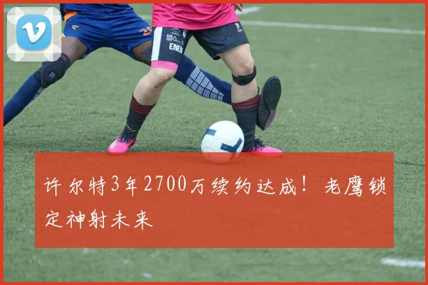 许尔特3年2700万续约达成!老鹰锁定神射未来