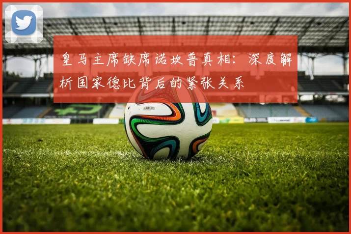 皇马主席缺席诺坎普真相:深度解析国家德比背后的紧张关系