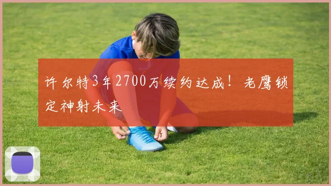 许尔特3年2700万续约达成！老鹰锁定神射未来