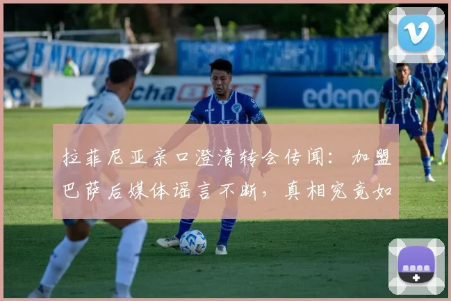 拉菲尼亚亲口澄清转会传闻：加盟巴萨后媒体谣言不断，真相究竟如何？